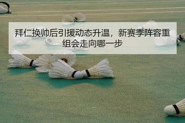 拜仁换帅后引援动态升温，新赛季阵容重组会走向哪一步
